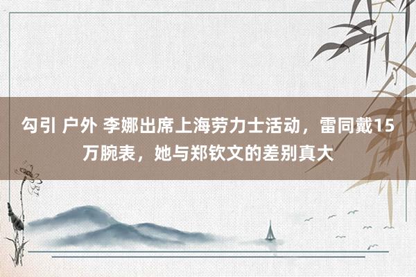 勾引 户外 李娜出席上海劳力士活动，雷同戴15万腕表，她与郑钦文的差别真大