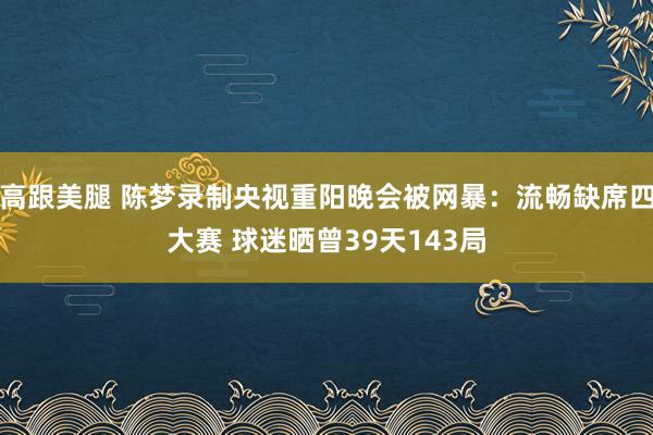 高跟美腿 陈梦录制央视重阳晚会被网暴：流畅缺席四大赛 球迷晒曾39天143局