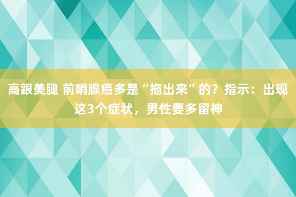 高跟美腿 前哨腺癌多是“拖出来”的？指示：出现这3个症状，男性要多留神