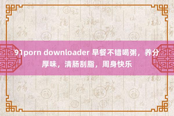 91porn downloader 早餐不错喝粥，养分厚味，清肠刮脂，周身快乐