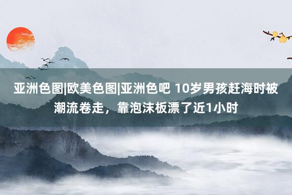 亚洲色图|欧美色图|亚洲色吧 10岁男孩赶海时被潮流卷走，靠泡沫板漂了近1小时