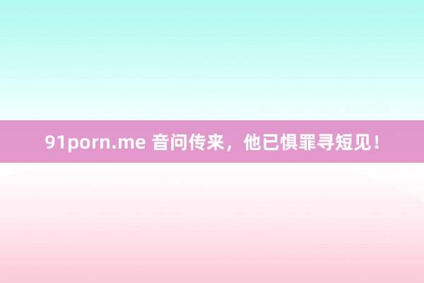 91porn.me 音问传来，他已惧罪寻短见！