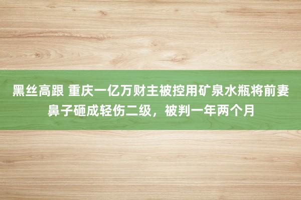 黑丝高跟 重庆一亿万财主被控用矿泉水瓶将前妻鼻子砸成轻伤二级，被判一年两个月