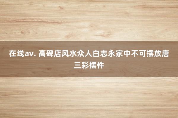 在线av. 高碑店风水众人白志永家中不可摆放唐三彩摆件