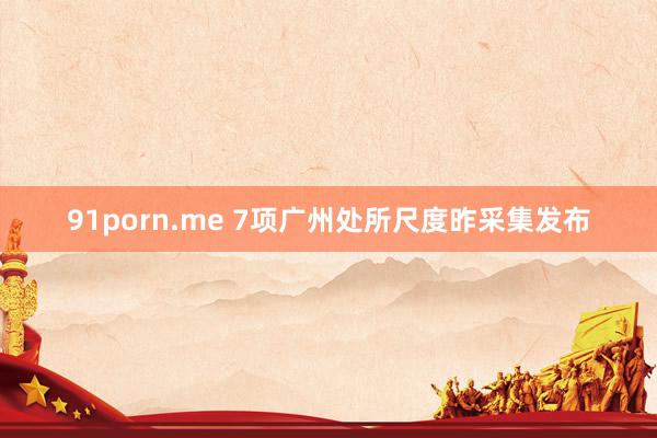 91porn.me 7项广州处所尺度昨采集发布