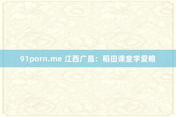 91porn.me 江西广昌：稻田课堂学爱粮