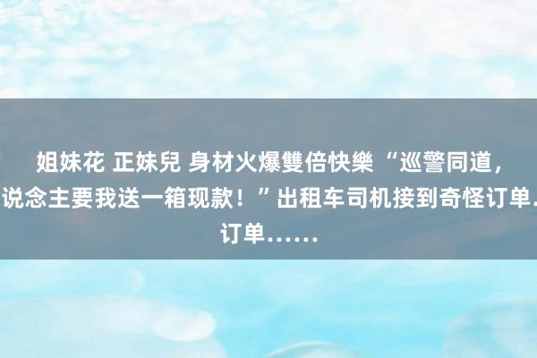 姐妹花 正妹兒 身材火爆雙倍快樂 “巡警同道，有东说念主要我送一箱现款！”出租车司机接到奇怪订单……