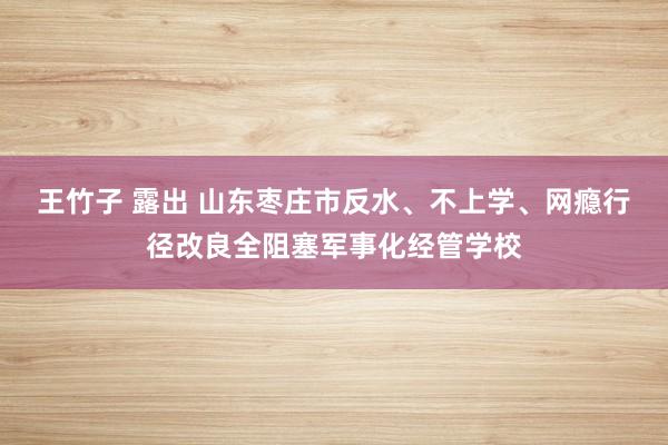 王竹子 露出 山东枣庄市反水、不上学、网瘾行径改良全阻塞军事化经管学校