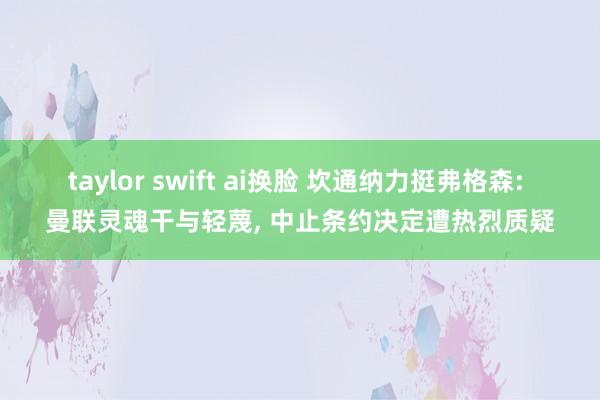 taylor swift ai换脸 坎通纳力挺弗格森: 曼联灵魂干与轻蔑， 中止条约决定遭热烈质疑