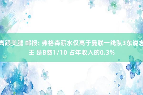 高跟美腿 邮报: 弗格森薪水仅高于曼联一线队3东说念主 是B费1/10 占年收入的0.3%