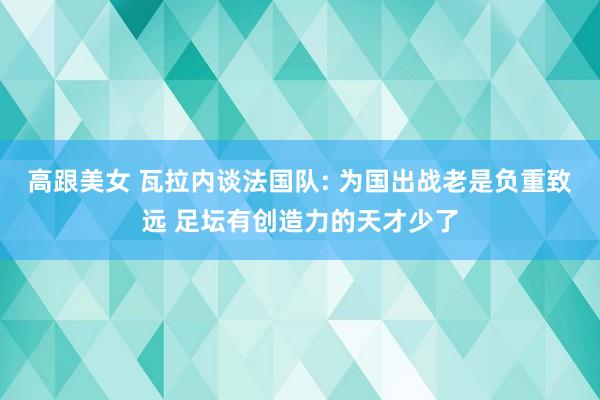 高跟美女 瓦拉内谈法国队: 为国出战老是负重致远 足坛有创造力的天才少了