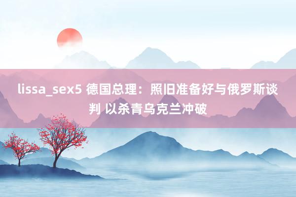 lissa_sex5 德国总理：照旧准备好与俄罗斯谈判 以杀青乌克兰冲破