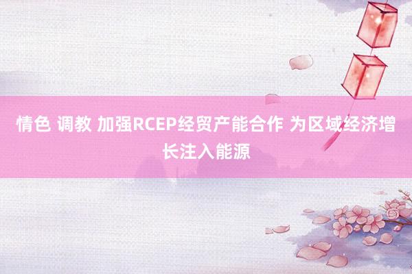 情色 调教 加强RCEP经贸产能合作 为区域经济增长注入能源