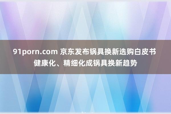 91porn.com 京东发布锅具换新选购白皮书 健康化、精细化成锅具换新趋势