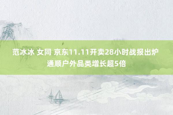 范冰冰 女同 京东11.11开卖28小时战报出炉 通顺户外品类增长超5倍