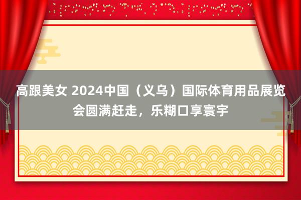 高跟美女 2024中国（义乌）国际体育用品展览会圆满赶走，乐糊口享寰宇