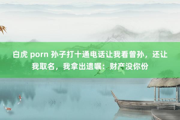 白虎 porn 孙子打十通电话让我看曾孙，还让我取名，我拿出遗嘱：财产没你份