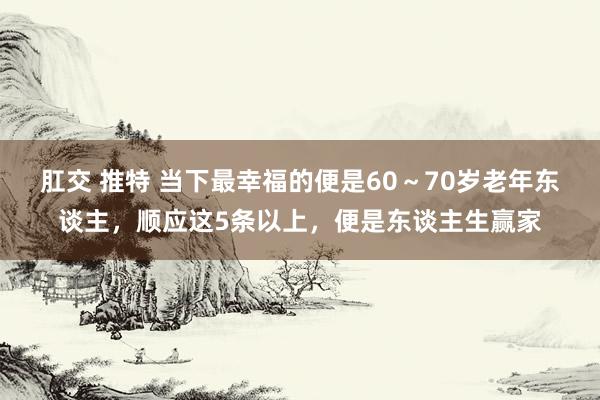 肛交 推特 当下最幸福的便是60～70岁老年东谈主，顺应这5条以上，便是东谈主生赢家