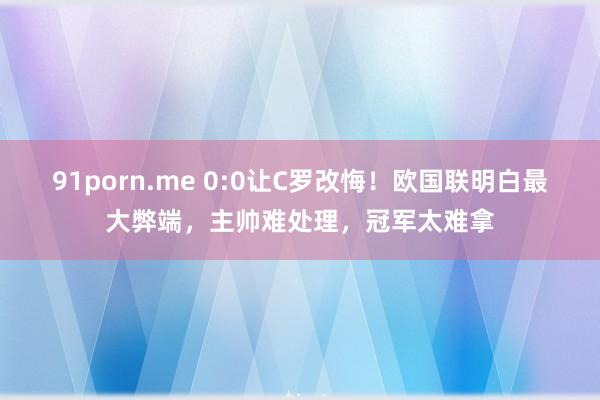 91porn.me 0:0让C罗改悔！欧国联明白最大弊端，主帅难处理，冠军太难拿