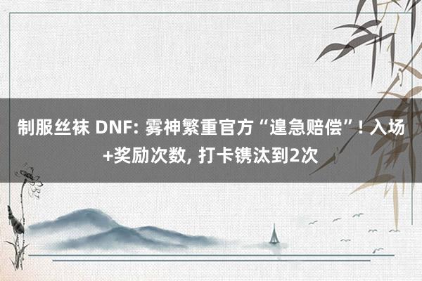 制服丝袜 DNF: 雾神繁重官方“遑急赔偿”! 入场+奖励次数， 打卡镌汰到2次