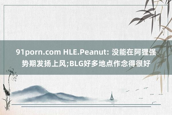 91porn.com HLE.Peanut: 没能在阿狸强势期发扬上风;BLG好多地点作念得很好