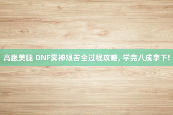 高跟美腿 DNF雾神艰苦全过程攻略， 学完八成拿下!