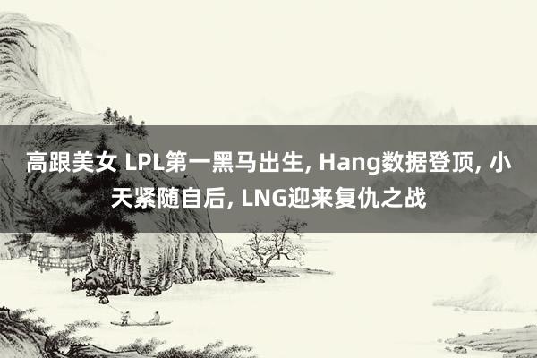 高跟美女 LPL第一黑马出生， Hang数据登顶， 小天紧随自后， LNG迎来复仇之战