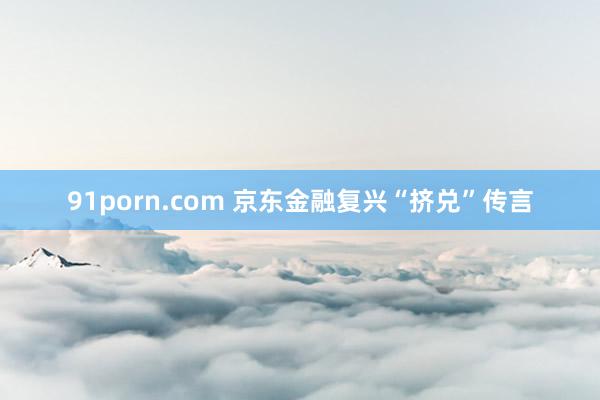 91porn.com 京东金融复兴“挤兑”传言