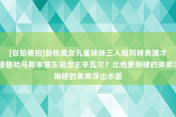 [自拍偷拍]藝校美女孔雀妹妹三人組同時表演才藝 谁将接替哈马斯率领东说念主辛瓦尔？比他更刚硬的弟弟浮出水面