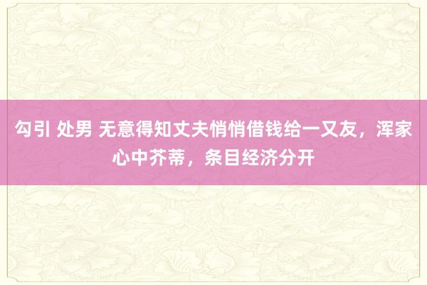 勾引 处男 无意得知丈夫悄悄借钱给一又友，浑家心中芥蒂，条目经济分开