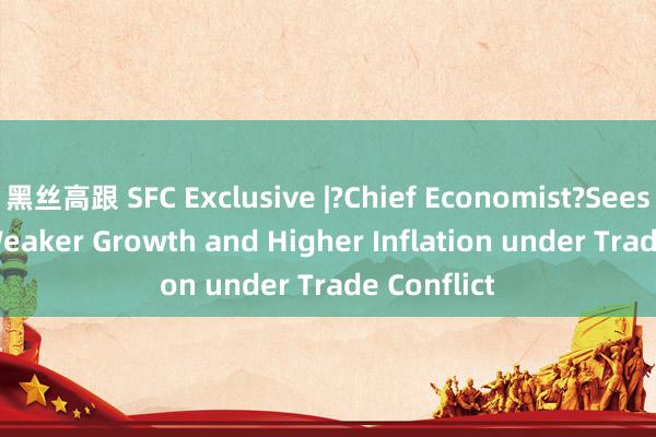 黑丝高跟 SFC Exclusive |?Chief Economist?Sees Risk of Weaker Growth and Higher Inflation under Trade Conflict