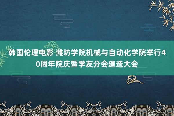 韩国伦理电影 潍坊学院机械与自动化学院举行40周年院庆暨学友分会建造大会