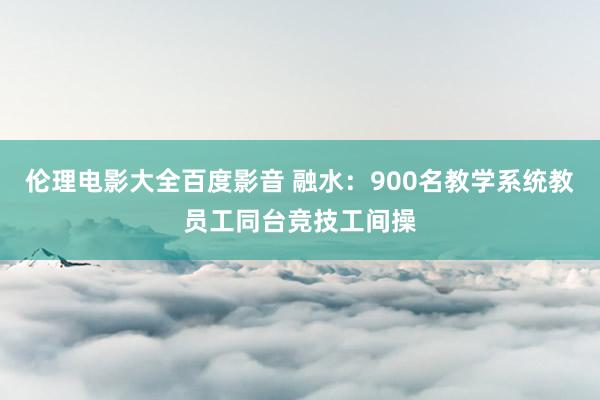 伦理电影大全百度影音 融水：900名教学系统教员工同台竞技工间操