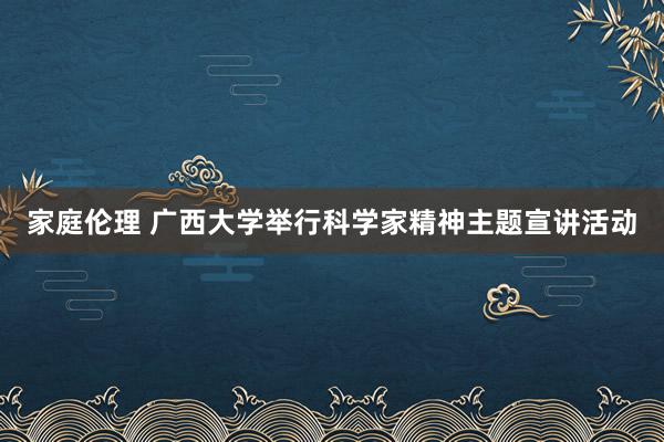 家庭伦理 广西大学举行科学家精神主题宣讲活动