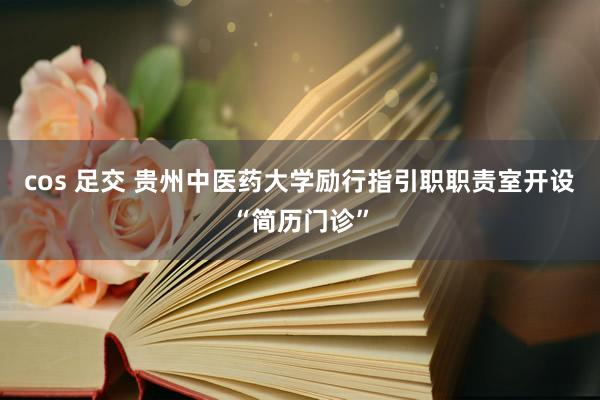 cos 足交 贵州中医药大学励行指引职职责室开设“简历门诊”