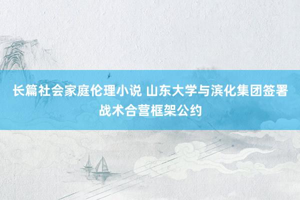 长篇社会家庭伦理小说 山东大学与滨化集团签署战术合营框架公约