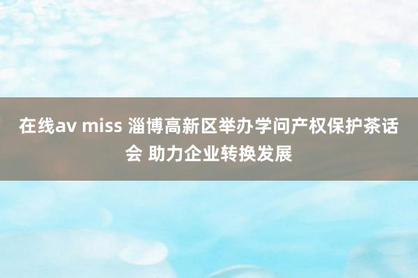 在线av miss 淄博高新区举办学问产权保护茶话会 助力企业转换发展