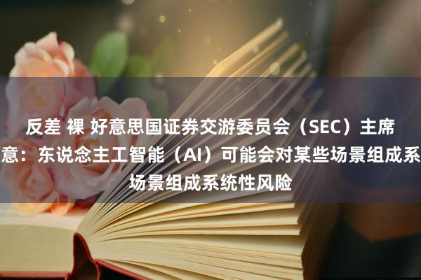 反差 裸 好意思国证券交游委员会（SEC）主席根斯勒暗意：东说念主工智能（AI）可能会对某些场景组成系统性风险