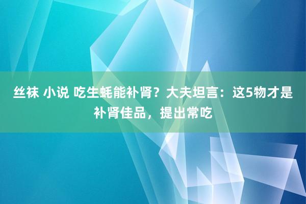 丝袜 小说 吃生蚝能补肾？大夫坦言：这5物才是补肾佳品，提出常吃