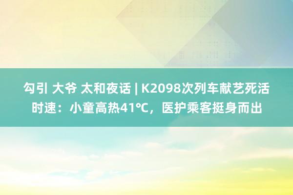 勾引 大爷 太和夜话 | K2098次列车献艺死活时速：小童高热41℃，医护乘客挺身而出