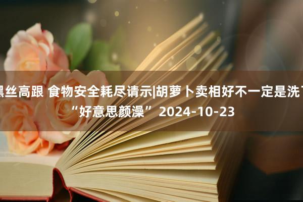 黑丝高跟 食物安全耗尽请示|胡萝卜卖相好不一定是洗了“好意思颜澡” 2024-10-23