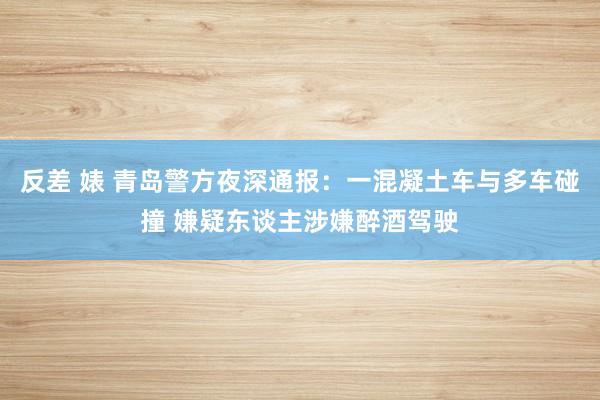 反差 婊 青岛警方夜深通报：一混凝土车与多车碰撞 嫌疑东谈主涉嫌醉酒驾驶