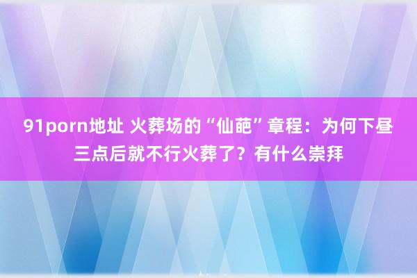 91porn地址 火葬场的“仙葩”章程：为何下昼三点后就不行火葬了？有什么崇拜