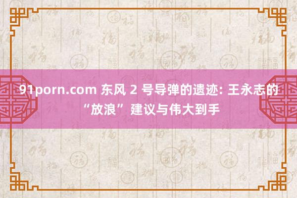 91porn.com 东风 2 号导弹的遗迹: 王永志的 “放浪” 建议与伟大到手