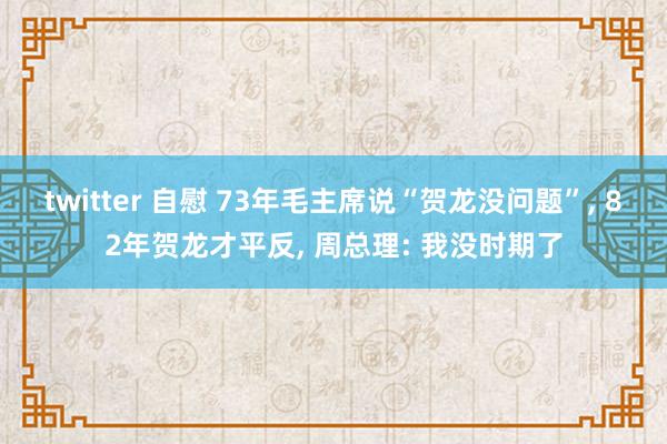 twitter 自慰 73年毛主席说“贺龙没问题”， 82年贺龙才平反， 周总理: 我没时期了