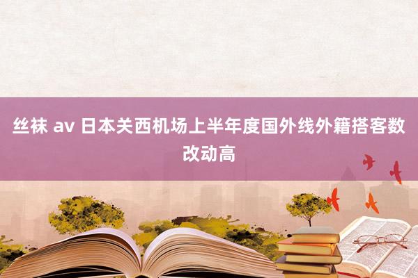 丝袜 av 日本关西机场上半年度国外线外籍搭客数改动高