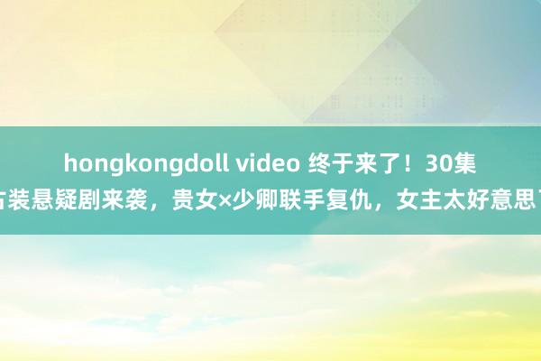 hongkongdoll video 终于来了！30集古装悬疑剧来袭，贵女×少卿联手复仇，女主太好意思了