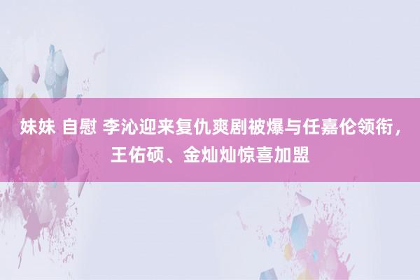 妹妹 自慰 李沁迎来复仇爽剧被爆与任嘉伦领衔，王佑硕、金灿灿惊喜加盟