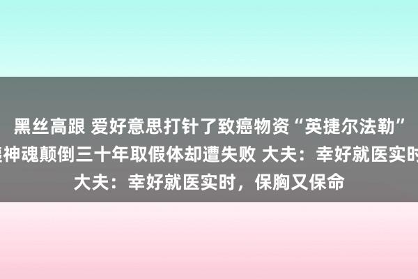 黑丝高跟 爱好意思打针了致癌物资“英捷尔法勒”隆胸 60岁大姨神魂颠倒三十年取假体却遭失败 大夫：幸好就医实时，保胸又保命