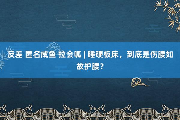 反差 匿名咸鱼 拉会呱 | 睡硬板床，到底是伤腰如故护腰？